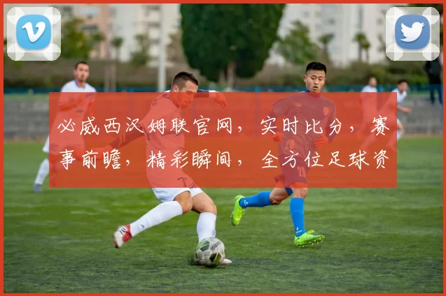 必威西汉姆联官网，实时比分，赛事前瞻，精彩瞬间，全方位足球资讯，一网打尽