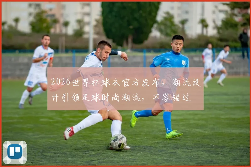 2026世界杯球衣官方发布，潮流设计引领足球时尚潮流，不容错过