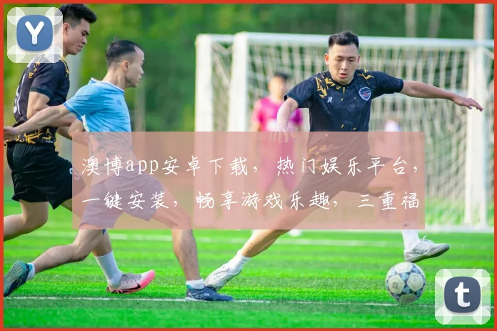 澳博app安卓下载，热门娱乐平台，一键安装，畅享游戏乐趣，三重福利等你来