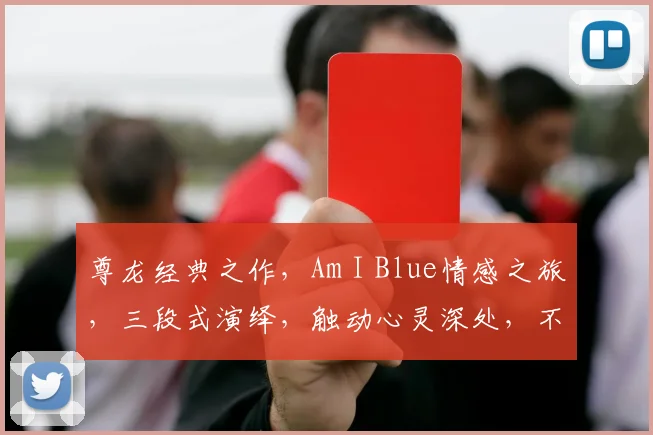 尊龙经典之作，Am I Blue情感之旅，三段式演绎，触动心灵深处，不容错过。
