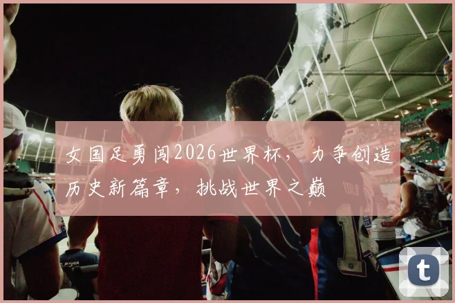 女国足勇闯2026世界杯，力争创造历史新篇章，挑战世界之巅