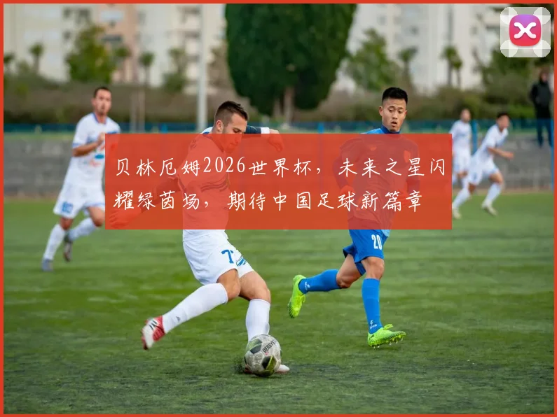 贝林厄姆2026世界杯，未来之星闪耀绿茵场，期待中国足球新篇章