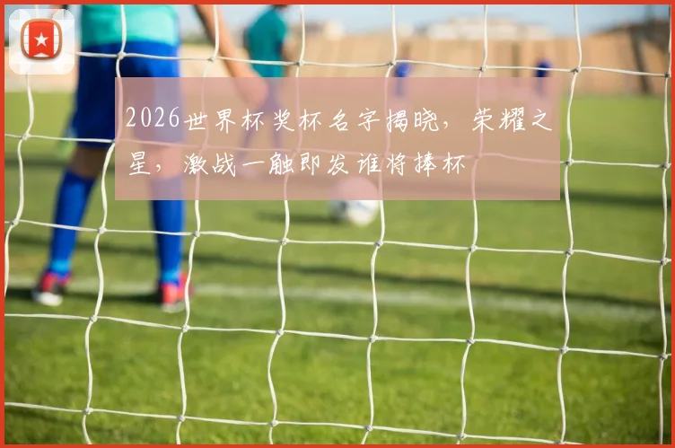 2026世界杯奖杯名字揭晓，荣耀之星，激战一触即发谁将捧杯