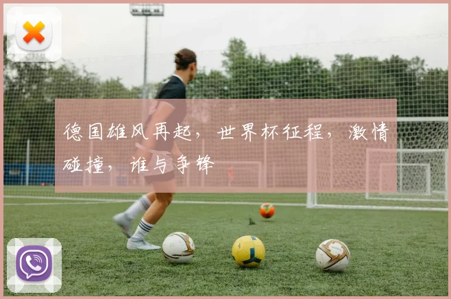 德国雄风再起，世界杯征程，激情碰撞，谁与争锋